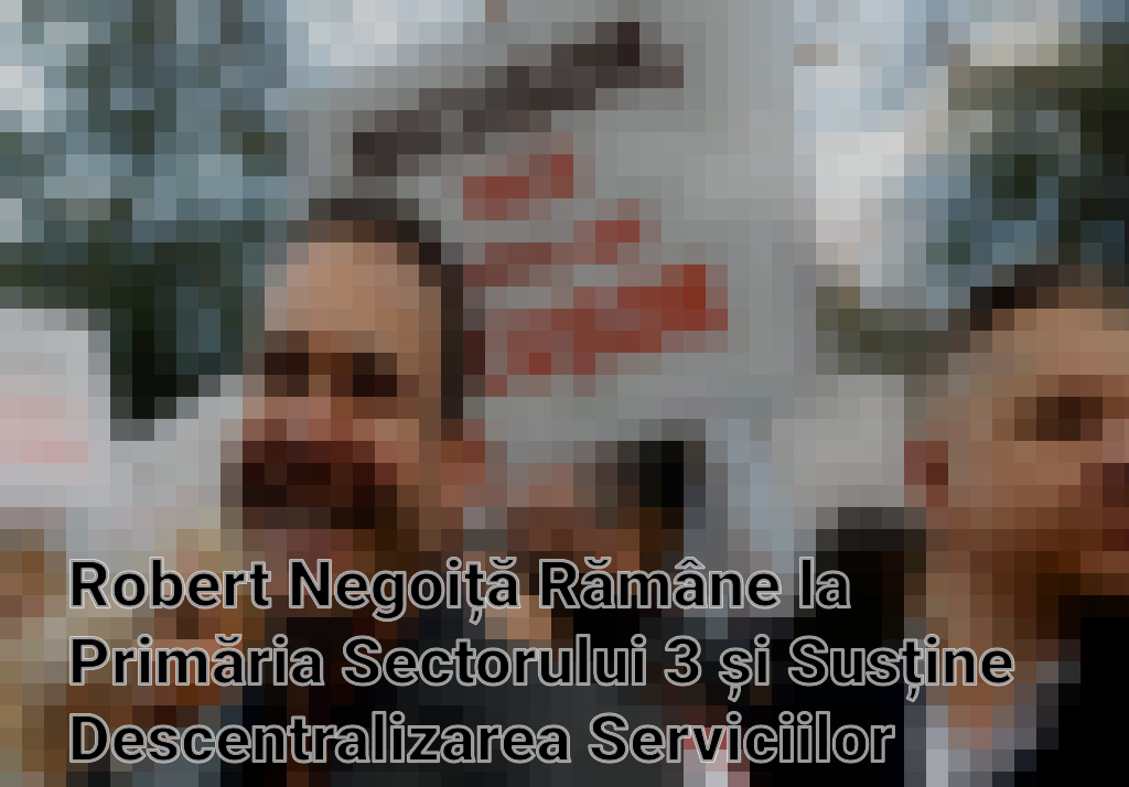 Robert Negoiță Rămâne la Primăria Sectorului 3 și Susține Descentralizarea Serviciilor Imagini
