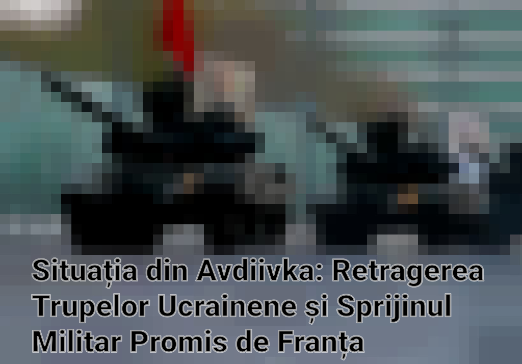 Situația din Avdiivka: Retragerea Trupelor Ucrainene și Sprijinul Militar Promis de Franța Imagini