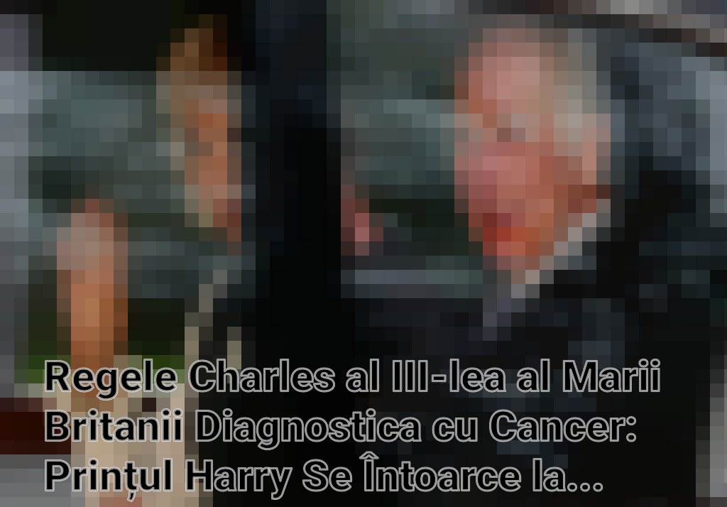 Regele Charles al III-lea al Marii Britanii Diagnostica cu Cancer: Prințul Harry Se Întoarce la Londra