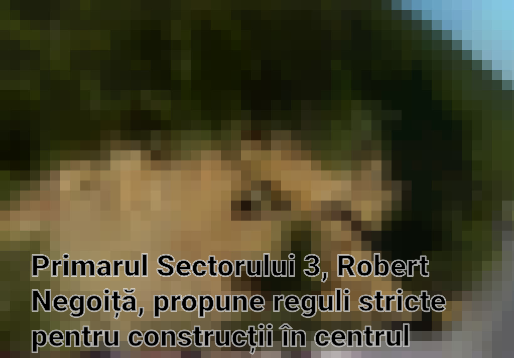 Primarul Sectorului 3, Robert Negoiță, propune reguli stricte pentru construcții în centrul orașului Imagini