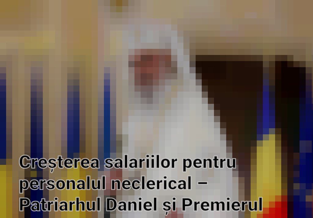 Creșterea salariilor pentru personalul neclerical – Patriarhul Daniel și Premierul Marcel Ciolacu în dialog pentru sprijin financiar
