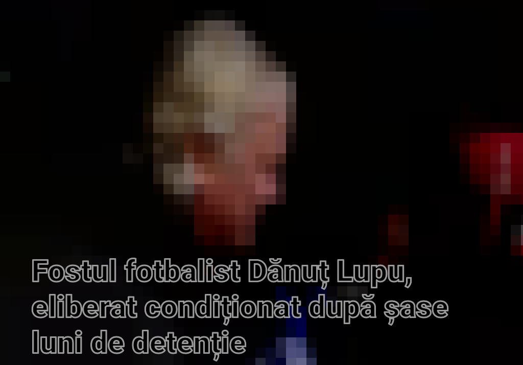 Fostul fotbalist Dănuț Lupu, eliberat condiționat după șase luni de detenție