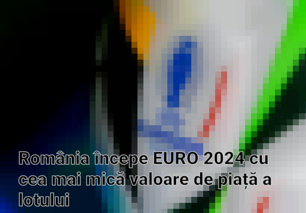 România începe EURO 2024 cu cea mai mică valoare de piață a lotului