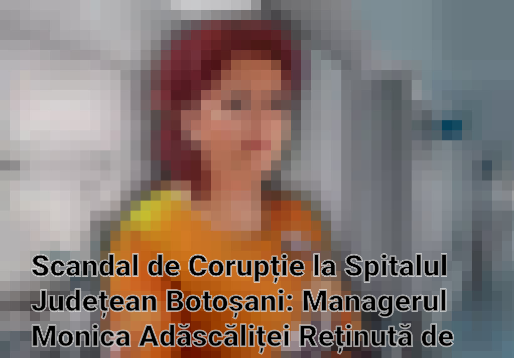 Scandal de Corupție la Spitalul Județean Botoșani: Managerul Monica Adăscăliței Reținută de DNA Imagini