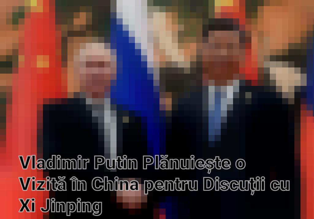 Vladimir Putin Plănuiește o Vizită în China pentru Discuții cu Xi Jinping