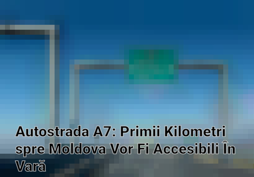 Autostrada A7: Primii Kilometri spre Moldova Vor Fi Accesibili În Vară
