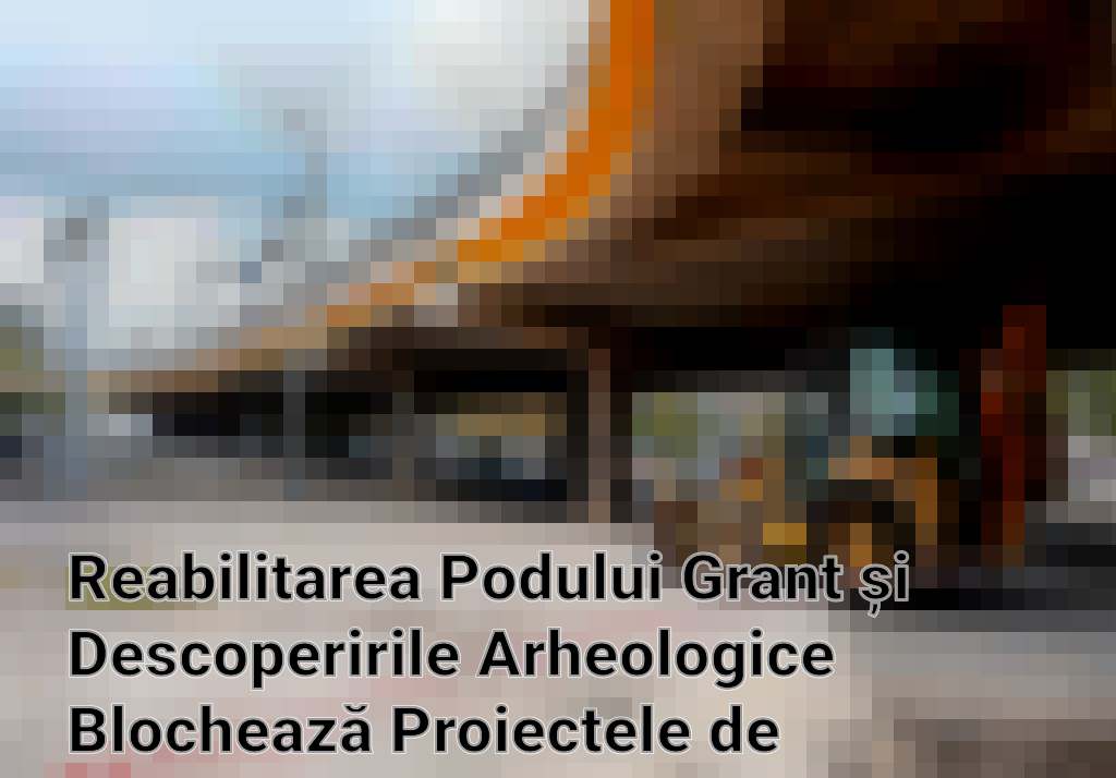 Reabilitarea Podului Grant și Descoperirile Arheologice Blochează Proiectele de Infrastructură în România