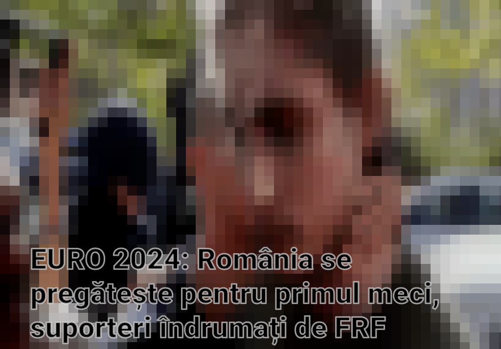 EURO 2024: România se pregătește pentru primul meci, suporteri îndrumați de FRF pentru călătoria la Munchen