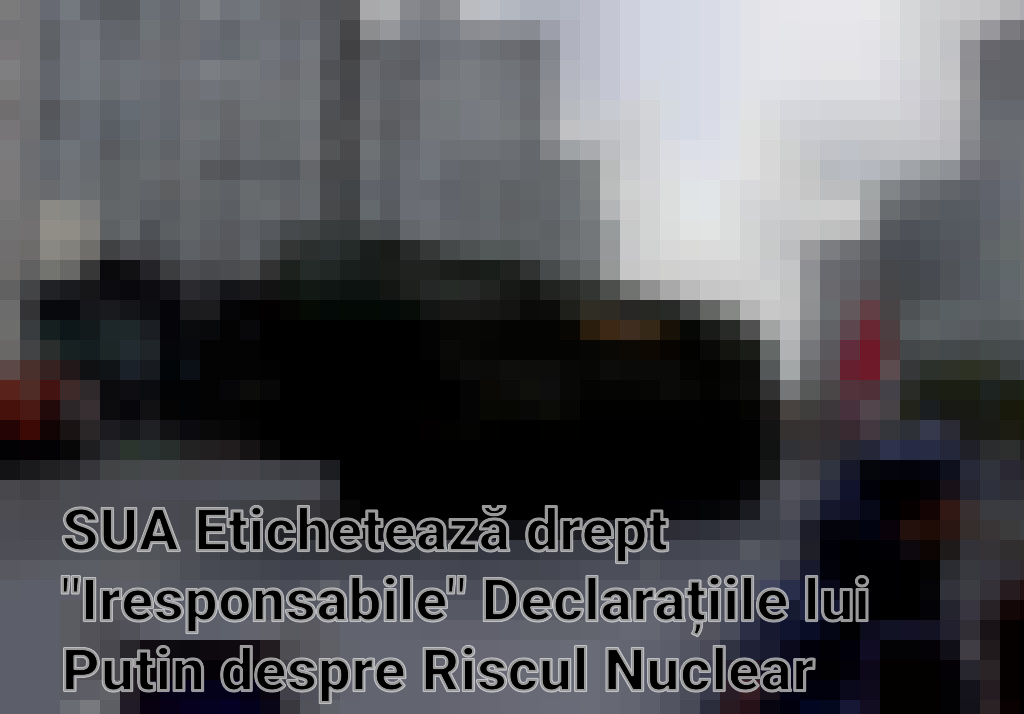 SUA Etichetează drept "Iresponsabile" Declarațiile lui Putin despre Riscul Nuclear