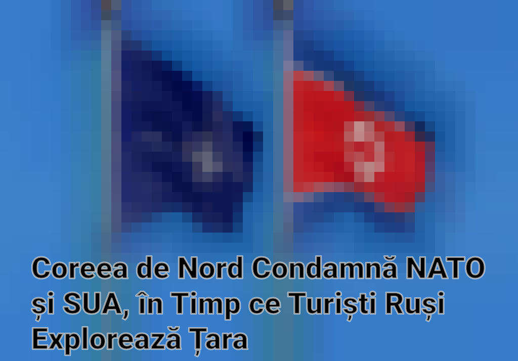 Coreea de Nord Condamnă NATO și SUA, în Timp ce Turiști Ruși Explorează Țara