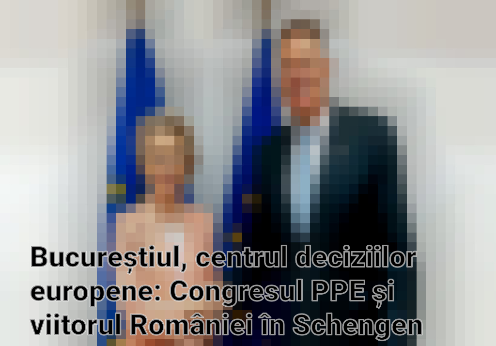 Bucureștiul, centrul deciziilor europene: Congresul PPE și viitorul României în Schengen
