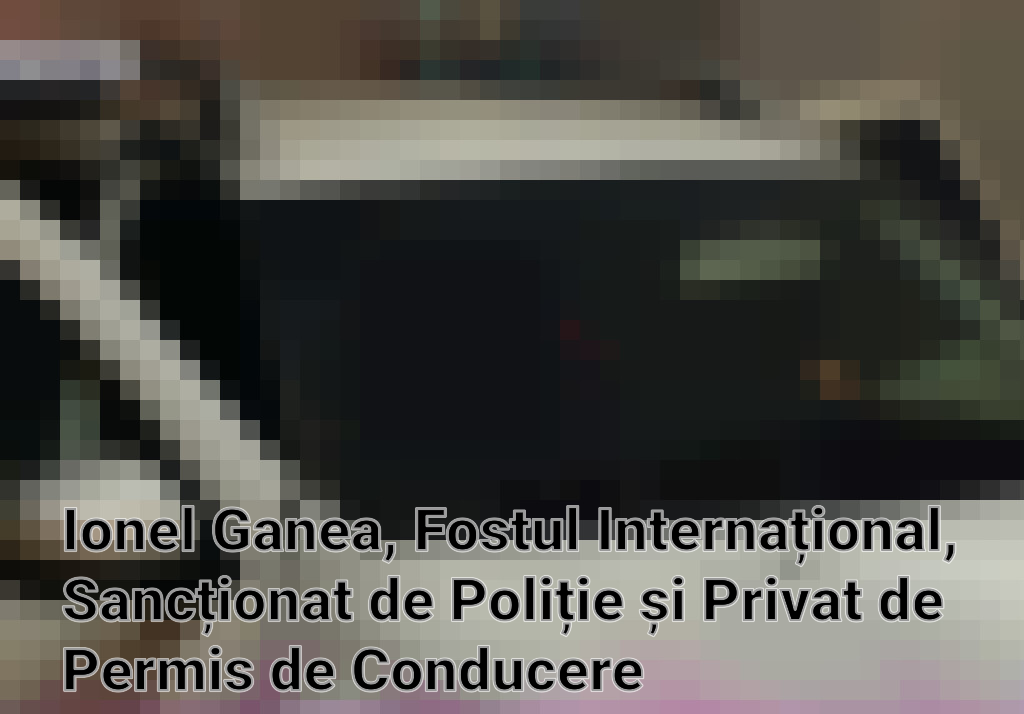 Ionel Ganea, Fostul Internațional, Sancționat de Poliție și Privat de Permis de Conducere