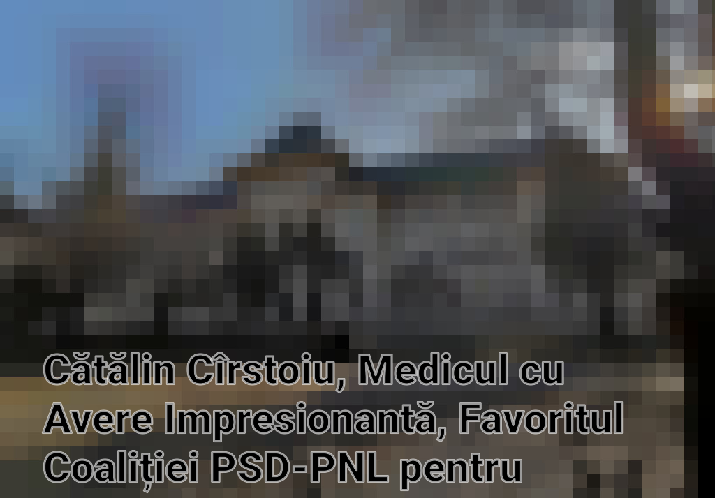 Cătălin Cîrstoiu, Medicul cu Avere Impresionantă, Favoritul Coaliției PSD-PNL pentru Primăria Capitalei
