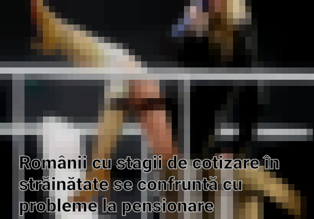 Românii cu stagii de cotizare în străinătate se confruntă cu probleme la pensionare