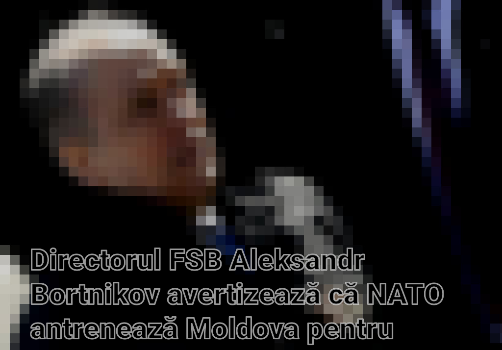 Directorul FSB Aleksandr Bortnikov avertizează că NATO antrenează Moldova pentru confruntare militară