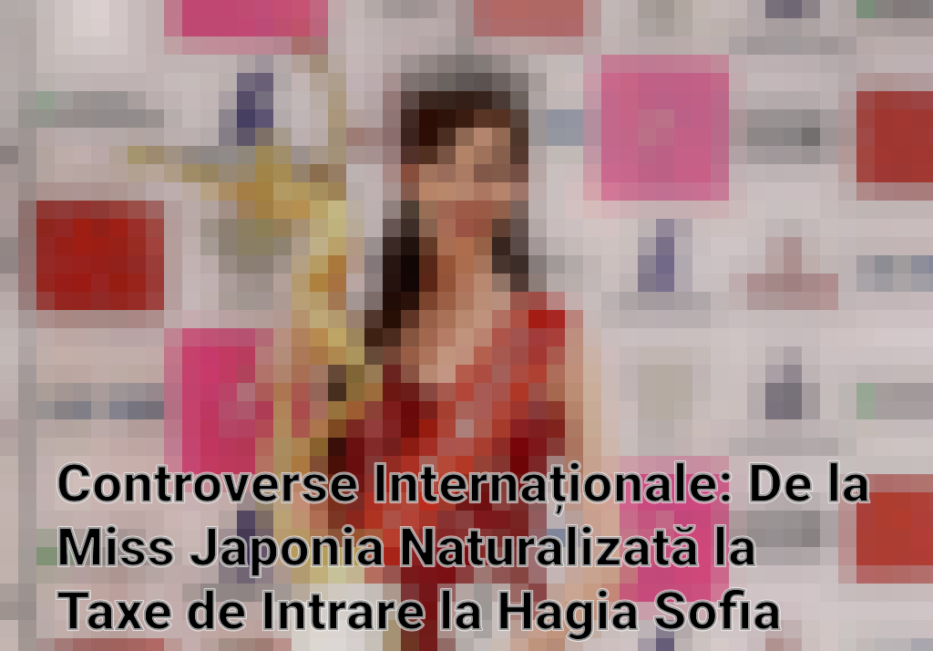 Controverse Internaționale: De la Miss Japonia Naturalizată la Taxe de Intrare la Hagia Sofia