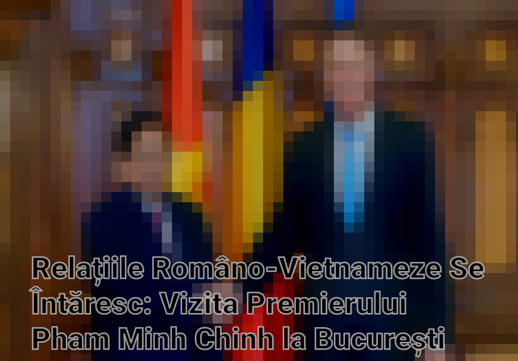 Relațiile Româno-Vietnameze Se Întăresc: Vizita Premierului Pham Minh Chinh la București Imagini