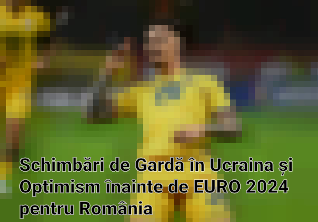 Schimbări de Gardă în Ucraina și Optimism înainte de EURO 2024 pentru România