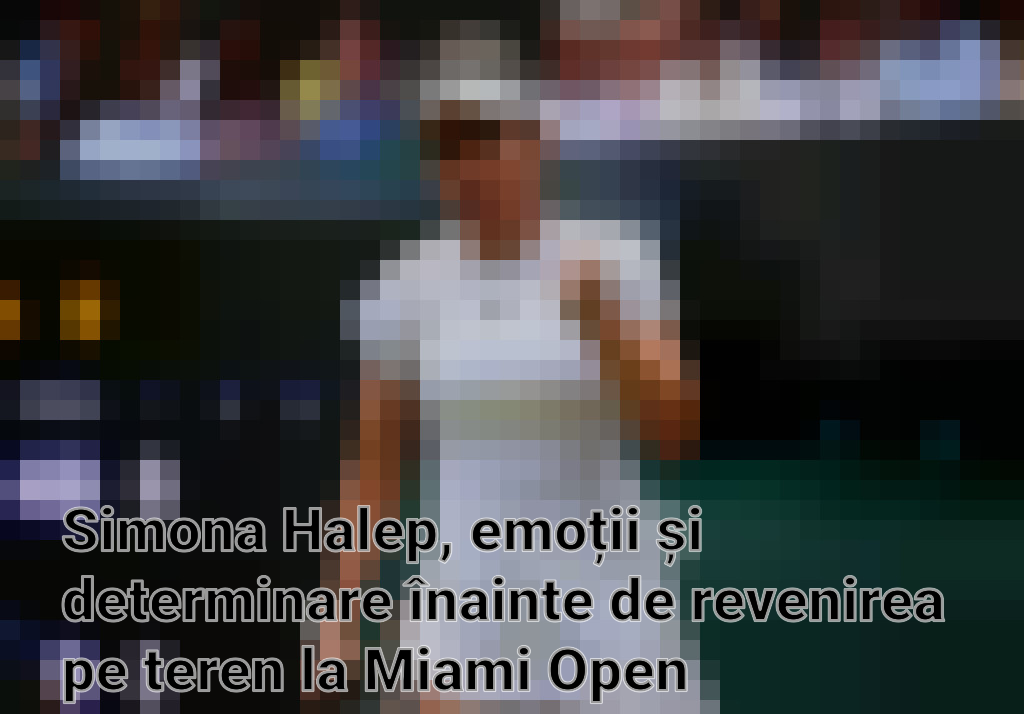 Simona Halep, emoții și determinare înainte de revenirea pe teren la Miami Open