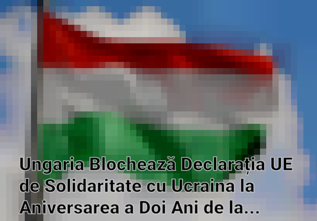 Ungaria Blochează Declarația UE de Solidaritate cu Ucraina la Aniversarea a Doi Ani de la Invazia Rusă