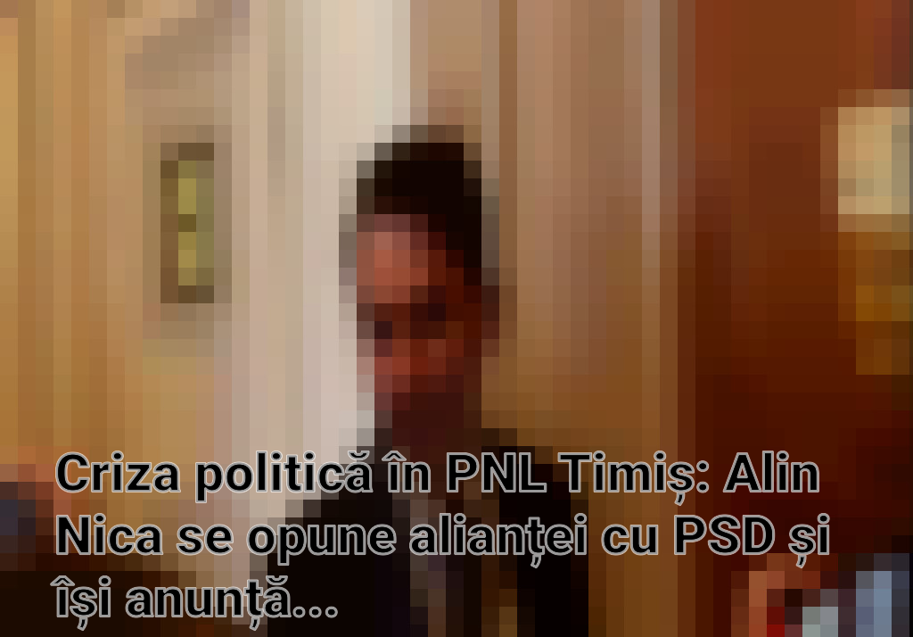 Criza politică în PNL Timiș: Alin Nica se opune alianței cu PSD și își anunță demisia Imagini