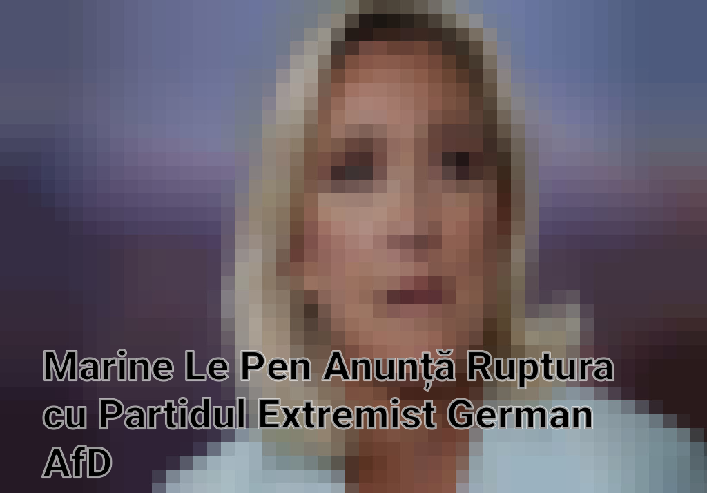 Marine Le Pen Anunță Ruptura cu Partidul Extremist German AfD