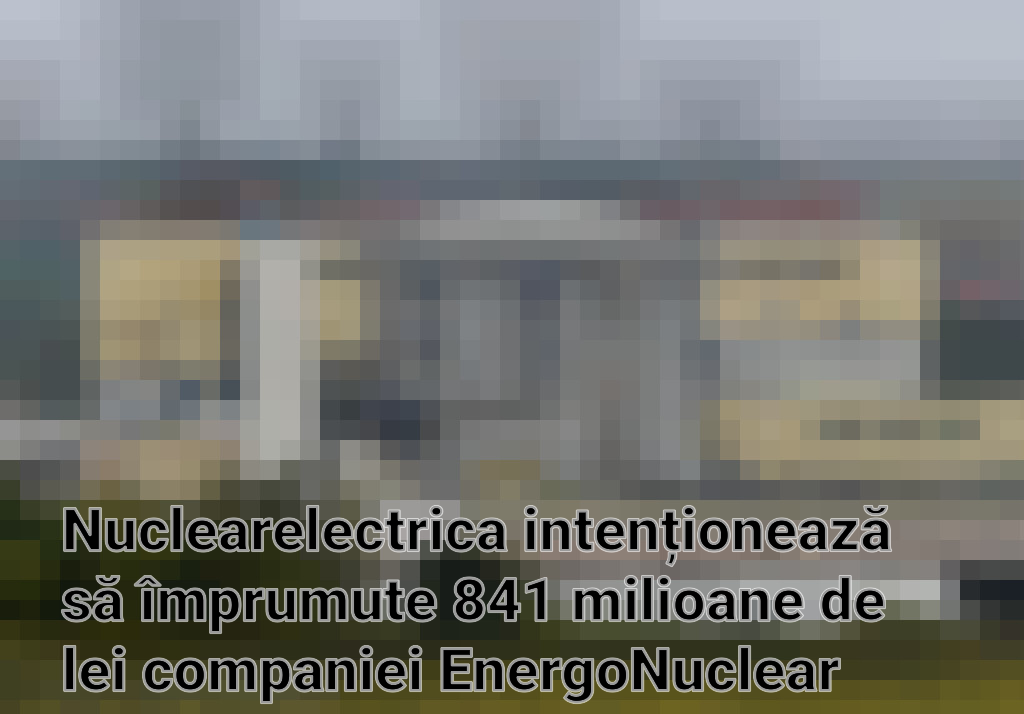 Nuclearelectrica intenționează să împrumute 841 milioane de lei companiei EnergoNuclear pentru proiectul Reactoarelor 3 și 4 de la Cernavodă