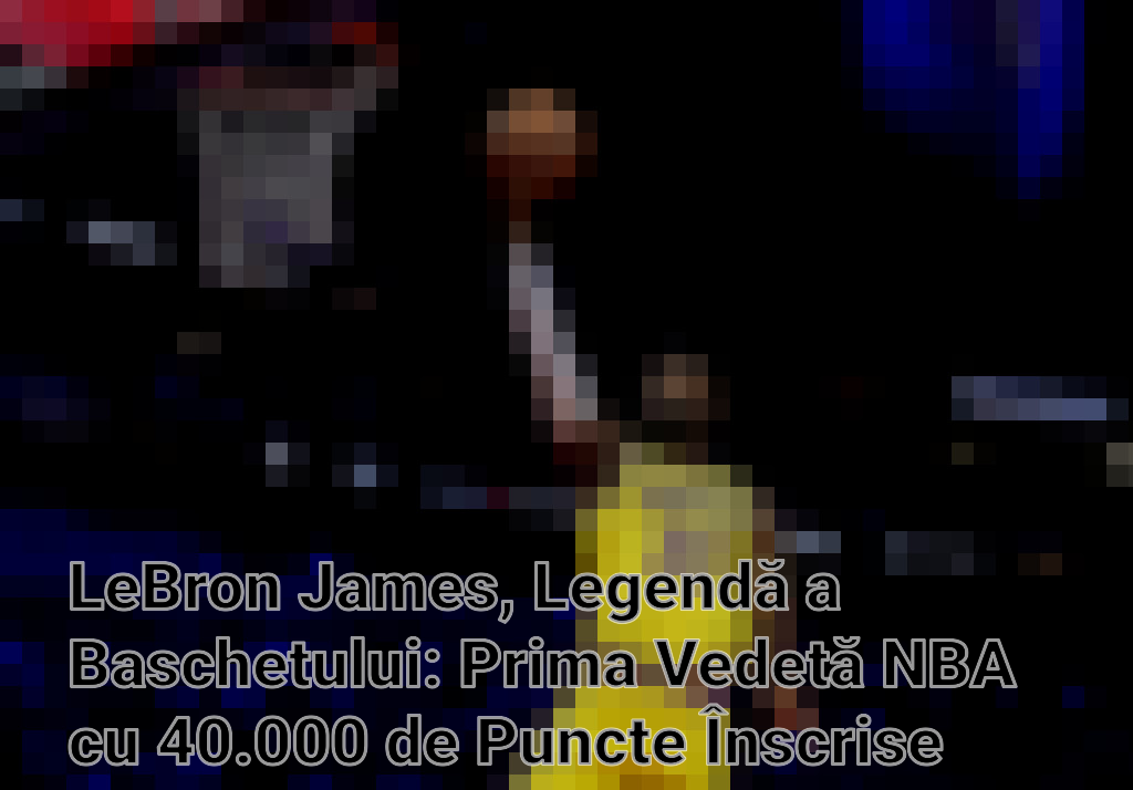 LeBron James, Legendă a Baschetului: Prima Vedetă NBA cu 40.000 de Puncte Înscrise