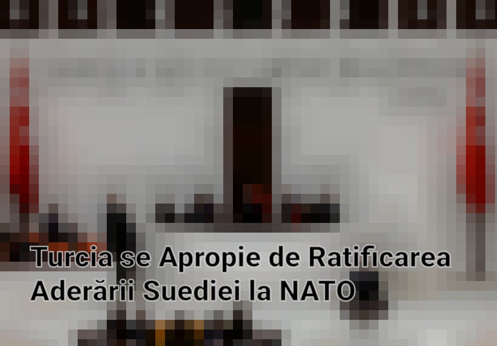 Turcia se Apropie de Ratificarea Aderării Suediei la NATO