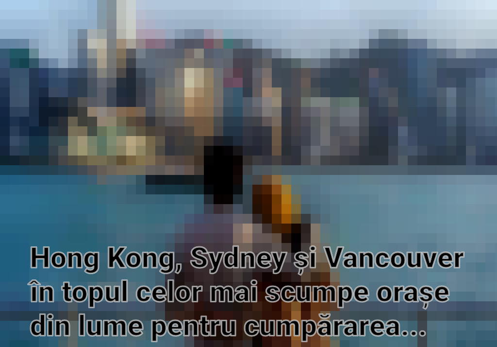 Hong Kong, Sydney și Vancouver în topul celor mai scumpe orașe din lume pentru cumpărarea unei locuințe Imagini