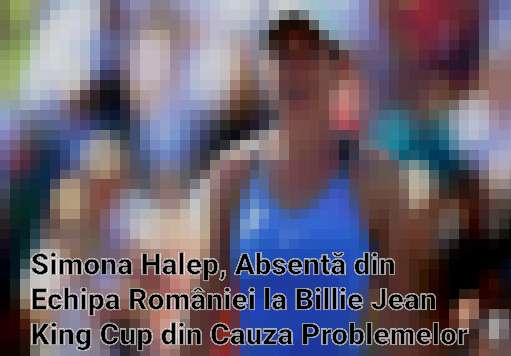 Simona Halep, Absentă din Echipa României la Billie Jean King Cup din Cauza Problemelor Medicale
