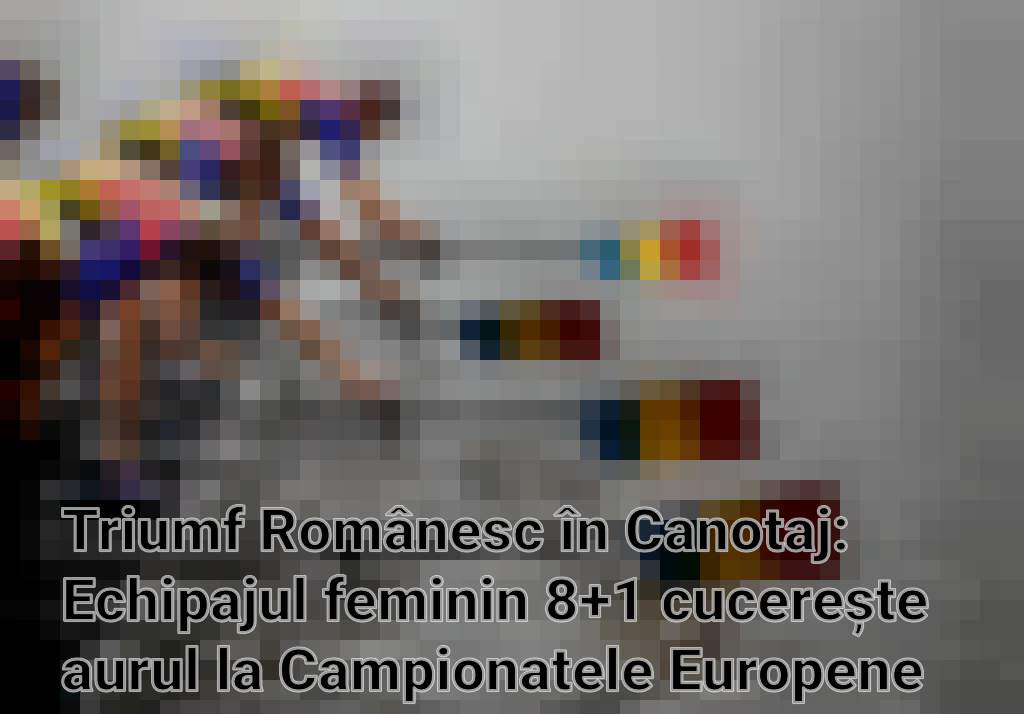 Triumf Românesc în Canotaj: Echipajul feminin 8+1 cucerește aurul la Campionatele Europene