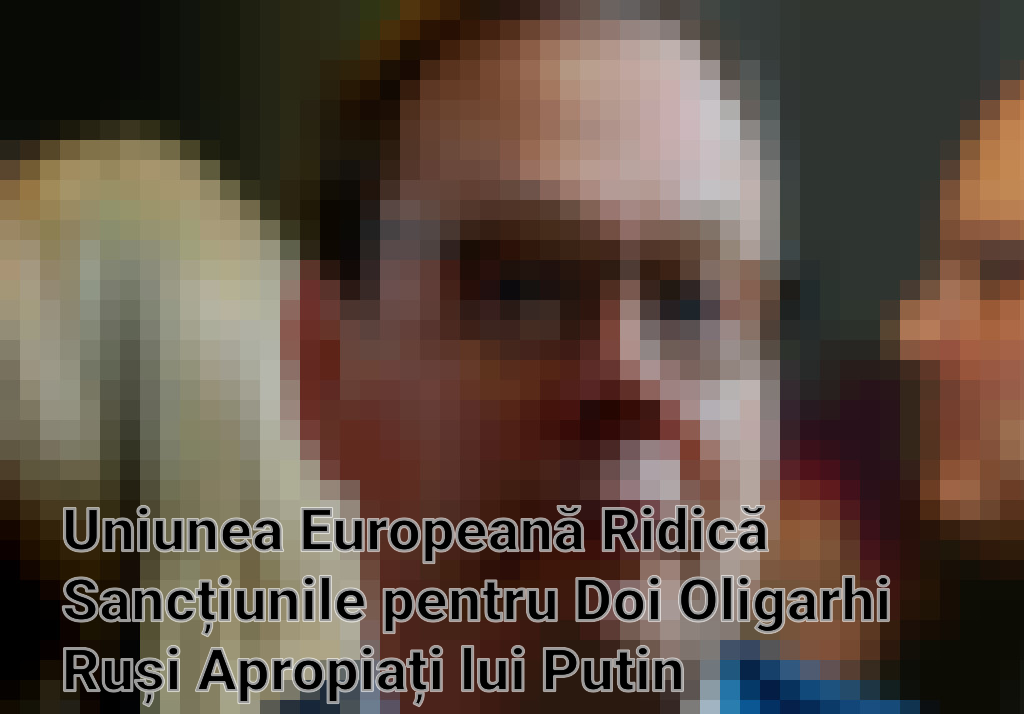 Uniunea Europeană Ridică Sancțiunile pentru Doi Oligarhi Ruși Apropiați lui Putin
