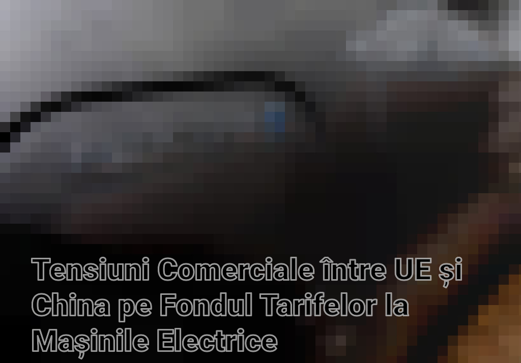 Tensiuni Comerciale între UE și China pe Fondul Tarifelor la Mașinile Electrice