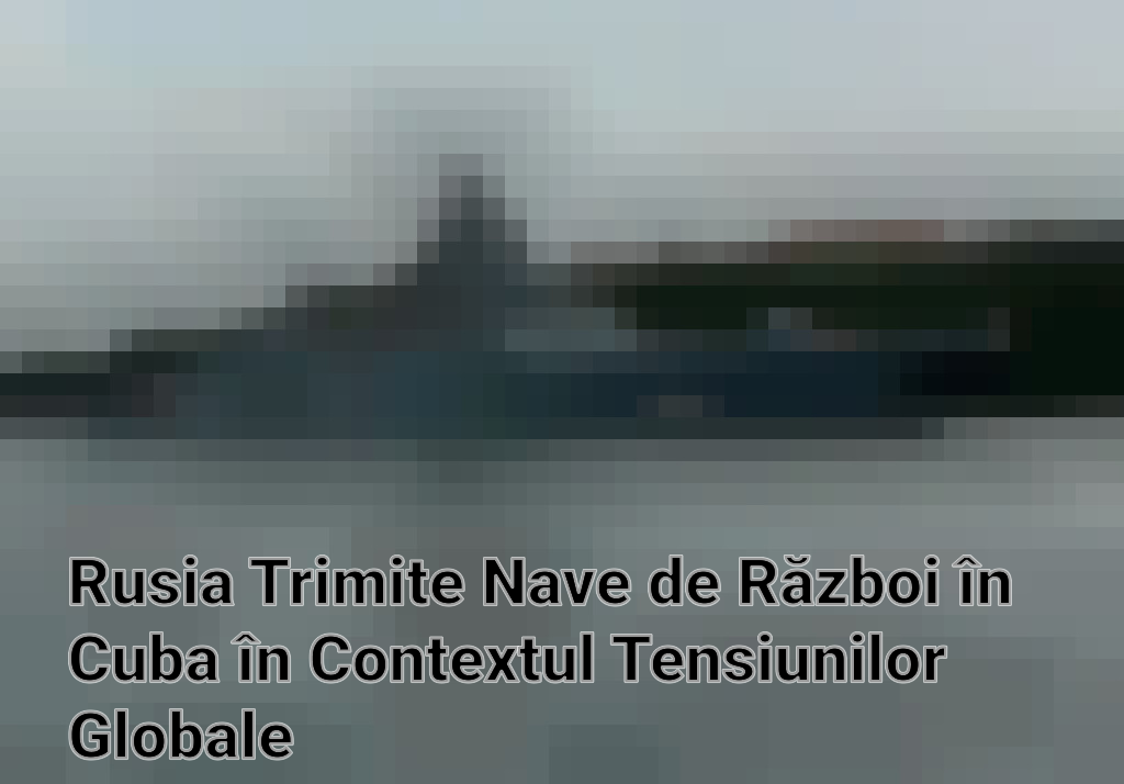 Rusia Trimite Nave de Război în Cuba în Contextul Tensiunilor Globale