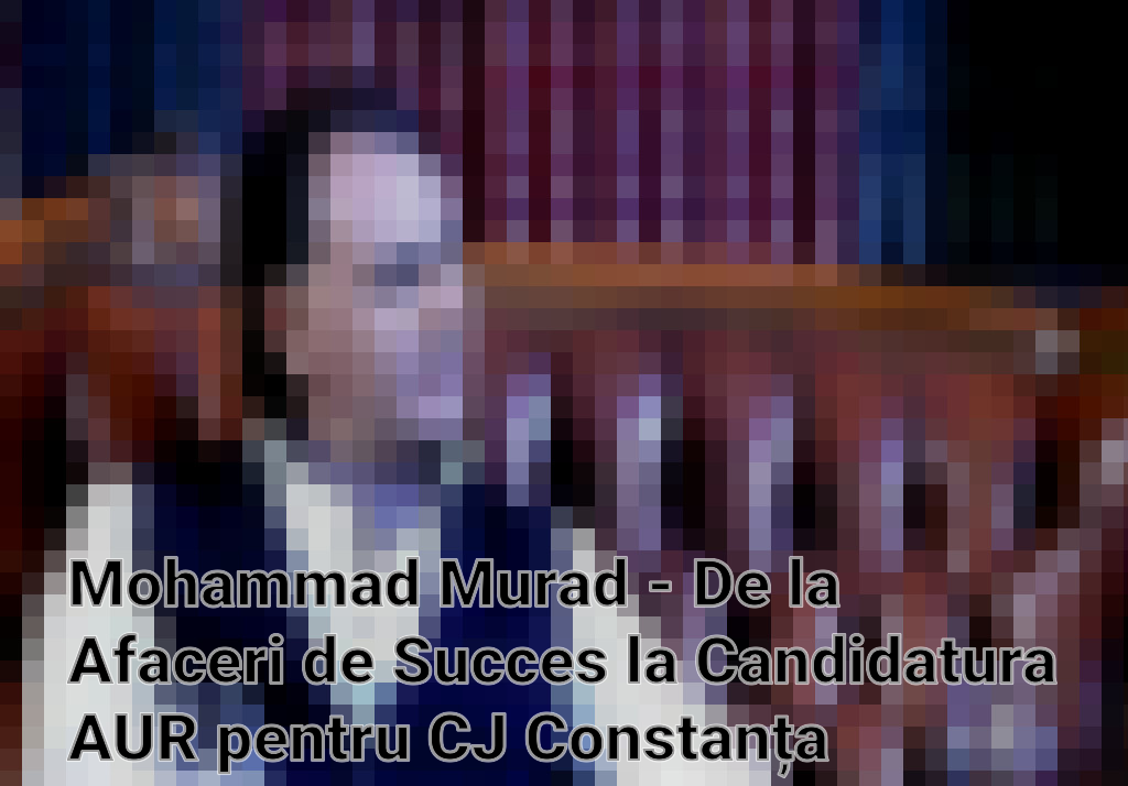 Mohammad Murad - De la Afaceri de Succes la Candidatura AUR pentru CJ Constanța