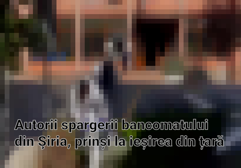 Autorii spargerii bancomatului din Şiria, prinși la ieșirea din țară