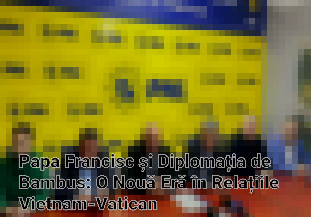 Papa Francisc și Diplomația de Bambus: O Nouă Eră în Relațiile Vietnam-Vatican
