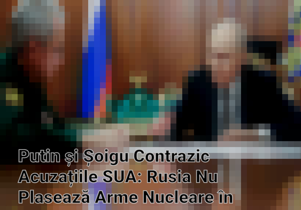Putin și Șoigu Contrazic Acuzațiile SUA: Rusia Nu Plasează Arme Nucleare în Spațiu Imagini