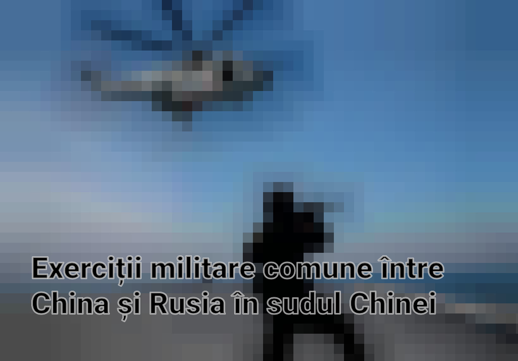 Exerciții militare comune între China și Rusia în sudul Chinei