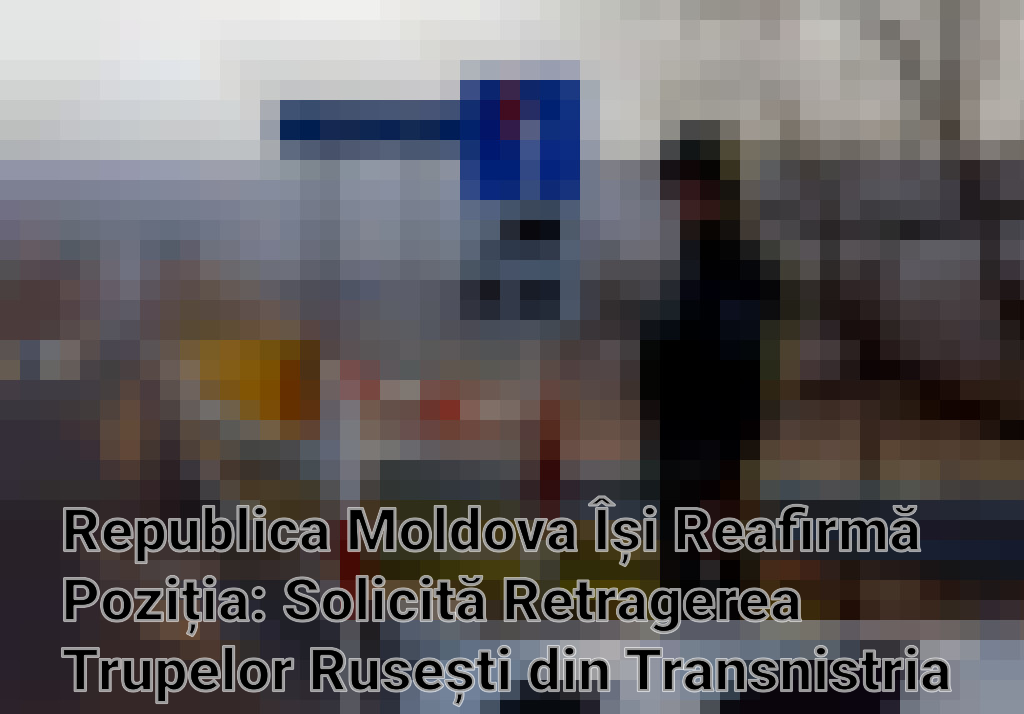 Republica Moldova Își Reafirmă Poziția: Solicită Retragerea Trupelor Rusești din Transnistria Imagini