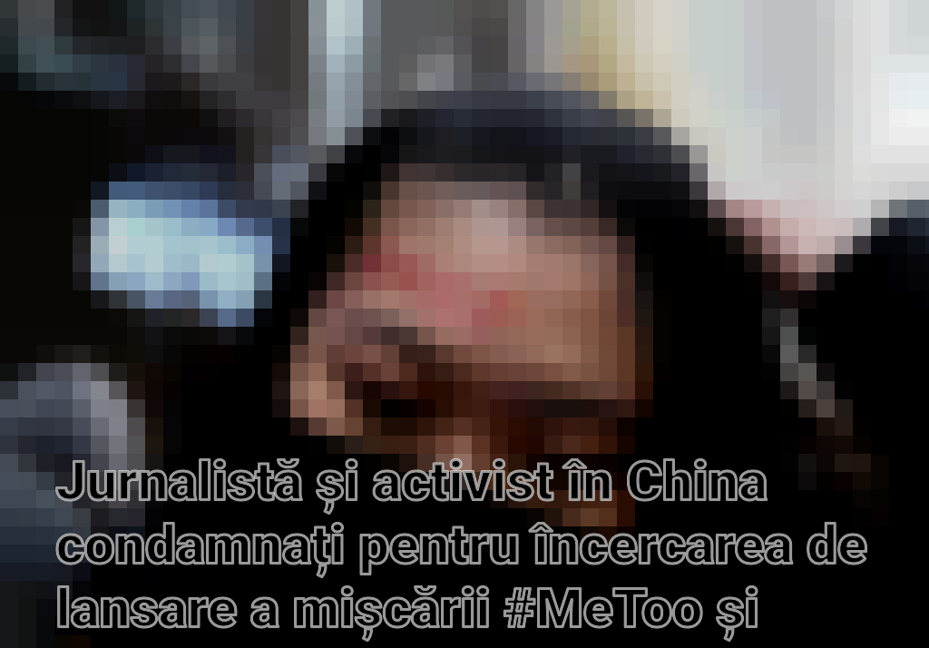 Jurnalistă și activist în China condamnați pentru încercarea de lansare a mișcării #MeToo și subminarea autorității statului