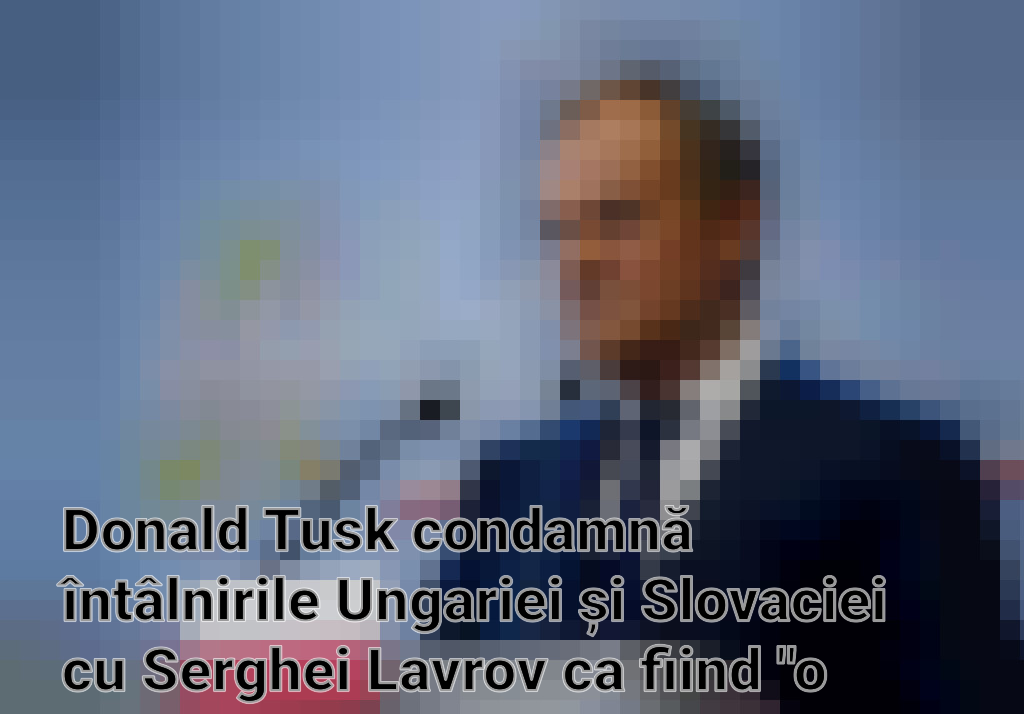 Donald Tusk condamnă întâlnirile Ungariei și Slovaciei cu Serghei Lavrov ca fiind "o alegere regretabilă"