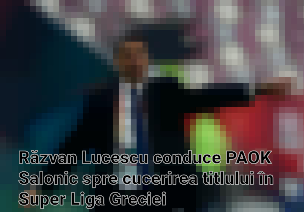Răzvan Lucescu conduce PAOK Salonic spre cucerirea titlului în Super Liga Greciei