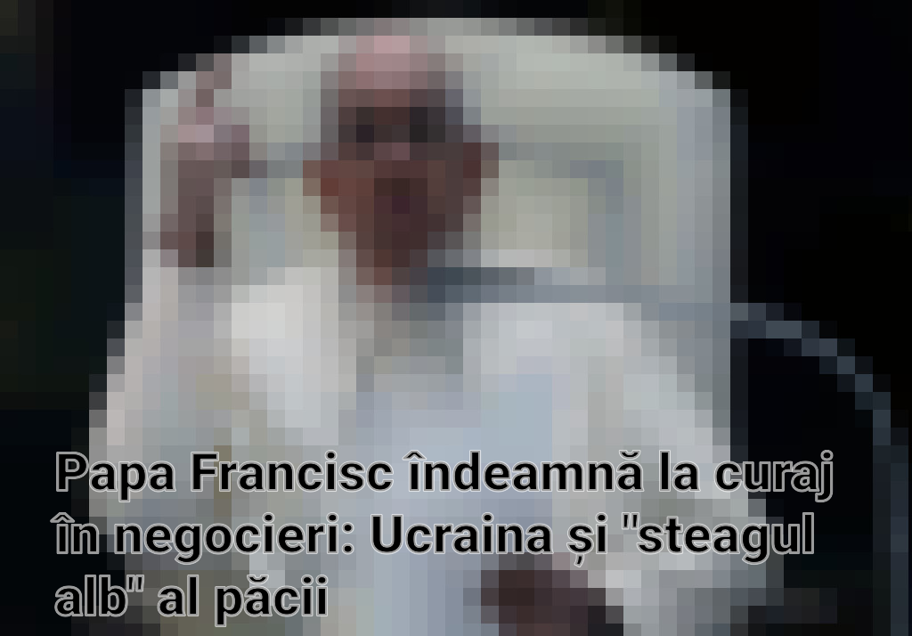 Papa Francisc îndeamnă la curaj în negocieri: Ucraina și "steagul alb" al păcii