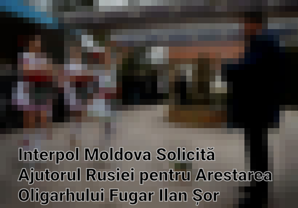 Interpol Moldova Solicită Ajutorul Rusiei pentru Arestarea Oligarhului Fugar Ilan Șor Imagini
