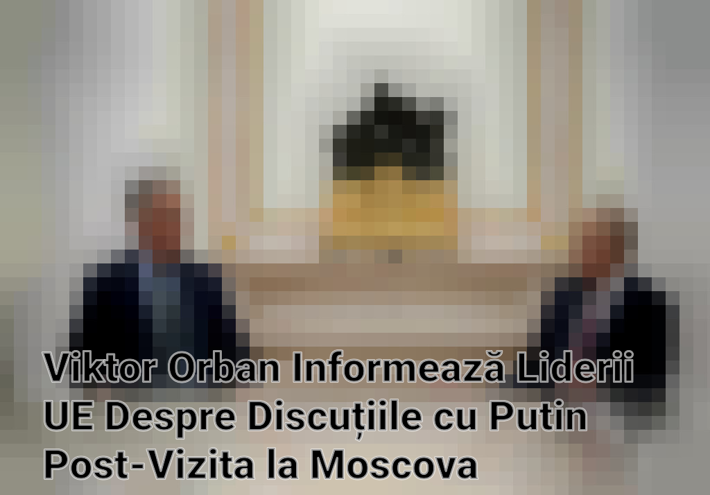 Viktor Orban Informează Liderii UE Despre Discuțiile cu Putin Post-Vizita la Moscova