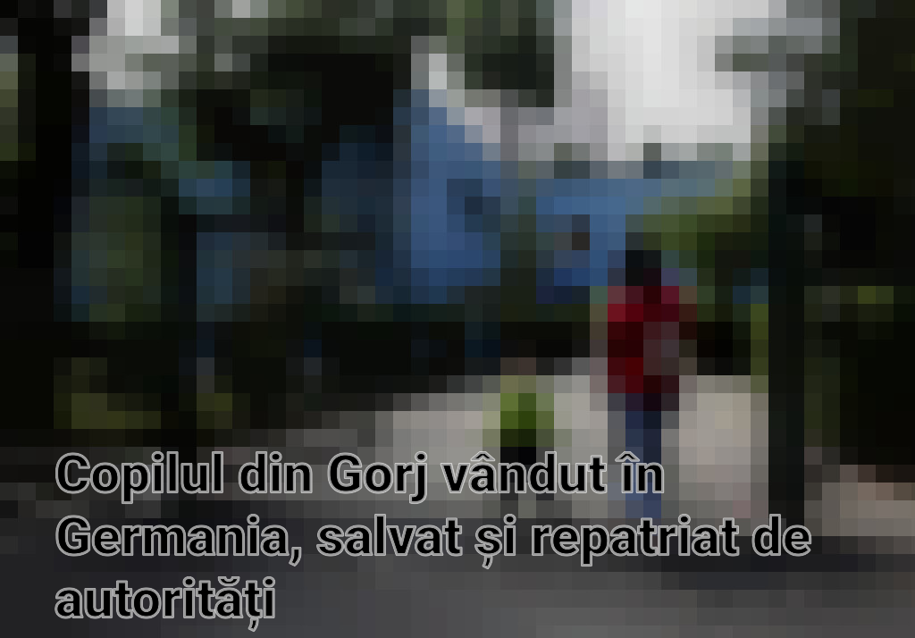 Copilul din Gorj vândut în Germania, salvat și repatriat de autorități