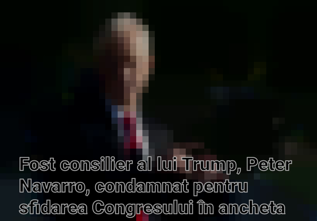 Fost consilier al lui Trump, Peter Navarro, condamnat pentru sfidarea Congresului în ancheta asaltului Capitoliului