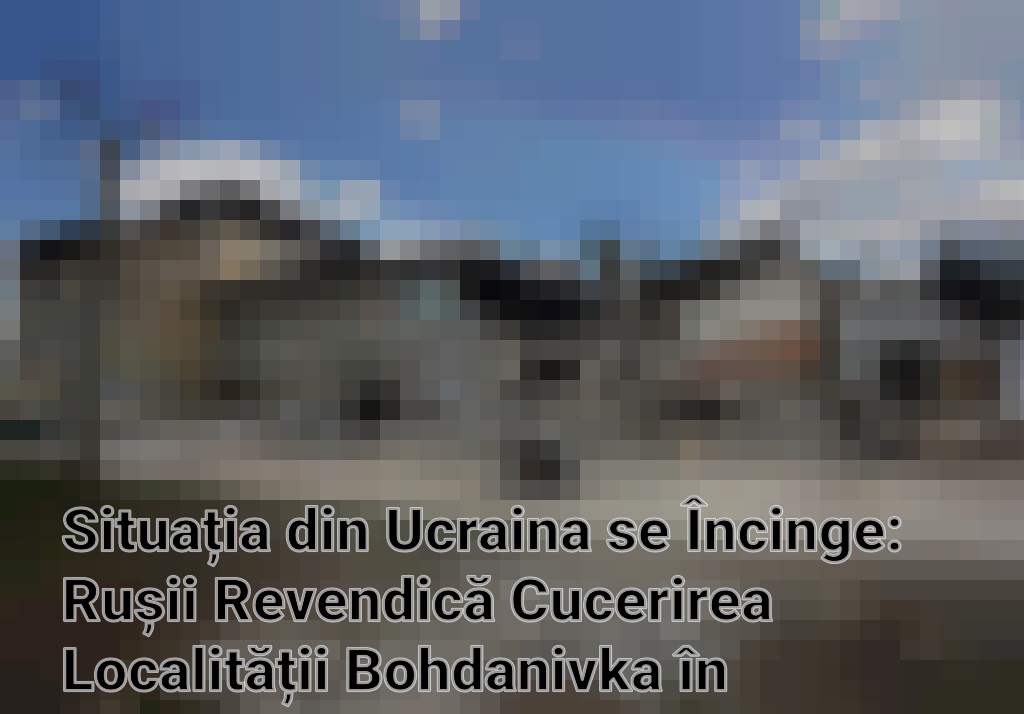 Situația din Ucraina se Încinge: Rușii Revendică Cucerirea Localității Bohdanivka în Apropierea Ceasiv Iar